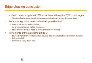 Edge chasing conclusion 
 probe to detect a cycle with N transactions will require 2(N-1) messages. 
– Studies of databases show that the average deadlock involves 2 transactions. 
 the above algorithm detects deadlock provided that 
– waiting transactions do not abort 
– no process crashes, no lost messages 
– to be realistic it would need to allow for the above failures 
 refinements of the algorithm (p 536-7) 
– to avoid more than one transaction causing detection to start and then more than one 
being aborted 
– not time to study these now 
38 
• 
 