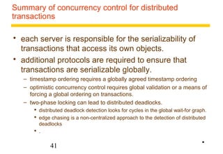 Summary of concurrency control for distributed 
transactions 
 each server is responsible for the serializability of 
transactions that access its own objects. 
 additional protocols are required to ensure that 
transactions are serializable globally. 
– timestamp ordering requires a globally agreed timestamp ordering 
– optimistic concurrency control requires global validation or a means of 
forcing a global ordering on transactions. 
– two-phase locking can lead to distributed deadlocks. 
 distributed deadlock detection looks for cycles in the global wait-for graph. 
 edge chasing is a non-centralized approach to the detection of distributed 
deadlocks 
 . 
41 
• 
 