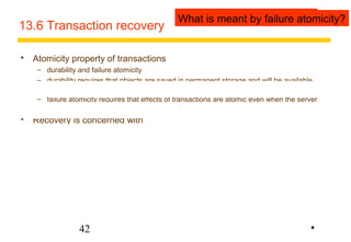 13.6 Transaction recovery 
 Atomicity property of transactions 
WWhhaatt iiss mmeeaanntt bbyy fdauilruarbei laityto?micity? 
– durability and failure atomicity 
– durability requires that objects are saved in permanent storage and will be available 
indefinitely 
– failure atomicity requires that effects of transactions are atomic even when the server 
42 
crashes 
 Recovery is concerned with 
– ensuring that a server’s objects are durable and 
– that the service provides failure atomicity. 
– for simplicity we assume that when a server is running, all of its objects are in volatile 
memory 
– and all of its committed objects are in a recovery file in permanent storage 
– recovery consists of restoring the server with the latest committed versions of all of its 
objects from its recovery file 
• 
 