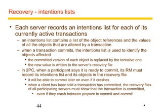 Recovery - intentions lists 
 Each server records an intentions list for each of its 
currently active transactions 
– an intentions list contains a list of the object references and the values 
of all the objects that are altered by a transaction 
– when a transaction commits, the intentions list is used to identify the 
objects affected 
 the committed version of each object is replaced by the tentative one 
 the new value is written to the server’s recovery file 
– in 2PC, when a participant says it is ready to commit, its RM must 
record its intentions list and its objects in the recovery file 
 it will be able to commit later on even if it crashes 
 when a client has been told a transaction has committed, the recovery files 
of all participating servers must show that the transaction is committed, 
• even if they crash between prepare to commit and commit 
44 
• 
 