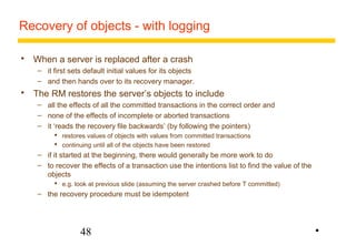 Recovery of objects - with logging 
 When a server is replaced after a crash 
– it first sets default initial values for its objects 
– and then hands over to its recovery manager. 
 The RM restores the server’s objects to include 
– all the effects of all the committed transactions in the correct order and 
– none of the effects of incomplete or aborted transactions 
– it ‘reads the recovery file backwards’ (by following the pointers) 
 restores values of objects with values from committed transactions 
 continuing until all of the objects have been restored 
– if it started at the beginning, there would generally be more work to do 
– to recover the effects of a transaction use the intentions list to find the value of the 
objects 
 e.g. look at previous slide (assuming the server crashed before T committed) 
– the recovery procedure must be idempotent 
48 
• 
 