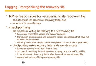 Logging - reorganising the recovery file 
 RM is responsible for reorganizing its recovery file 
– so as to make the process of recovery faster and 
– to reduce its use of space 
 checkpointing 
– the process of writing the following to a new recovery file 
 the current committed values of a server’s objects, 
 transaction status entries and intentions lists of transactions that have not 
yet been fully resolved 
 including information related to the two-phase commit protocol (see later) 
– checkpointing makes recovery faster and saves disk space 
 done after recovery and from time to time 
 can use old recovery file until new one is ready, add a ‘mark’ to old file 
 do as above and then copy items after the mark to new recovery file 
 replace old recovery file by new recovery file 
49 
• 
 