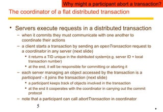 Why might a participant abort a transaction? 
The coordinator of a flat distributed transaction 
 Servers execute requests in a distributed transaction 
– when it commits they must communicate with one another to 
coordinate their actions 
– a client starts a transaction by sending an openTransaction request to 
a coordinator in any server (next slide) 
 it returns a TID unique in the distributed system(e.g. server ID + local 
transaction number) 
 at the end, it will be responsible for committing or aborting it 
– each server managing an object accessed by the transaction is a 
participant - it joins the transaction (next slide) 
 a participant keeps track of objects involved in the transaction 
 at the end it cooperates with the coordinator in carrying out the commit 
protocol 
– note that a participant can call abortTransaction in coordinator 
5 
• 
 