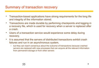 Summary of transaction recovery 
 Transaction-based applications have strong requirements for the long life 
and integrity of the information stored. 
 Transactions are made durable by performing checkpoints and logging in 
a recovery file, which is used for recovery when a server is replaced after 
a crash. 
 Users of a transaction service would experience some delay during 
recovery. 
 It is assumed that the servers of distributed transactions exhibit crash 
failures and run in an asynchronous system, 
– but they can reach consensus about the outcome of transactions because crashed 
servers are replaced with new processes that can acquire all the relevant information 
from permanent storage or from other servers 
55 
• 
