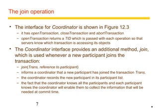 The join operation 
 The interface for Coordinator is shown in Figure 12.3 
– it has openTransaction, closeTransaction and abortTransaction 
– openTransaction returns a TID which is passed with each operation so that 
servers know which transaction is accessing its objects 
 The Coordinator interface provides an additional method, join, 
which is used whenever a new participant joins the 
transaction: 
– join(Trans, reference to participant) 
– informs a coordinator that a new participant has joined the transaction Trans. 
– the coordinator records the new participant in its participant list. 
– the fact that the coordinator knows all the participants and each participant 
knows the coordinator will enable them to collect the information that will be 
needed at commit time. 
7 
• 
 