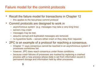 Failure model for the commit protocols 
 Recall the failure model for transactions in Chapter 12 
– this applies to the two-phase commit protocol 
 Commit protocols are designed to work in 
– asynchronous system (e.g. messages may take a very long time) 
– servers may crash 
– messages may be lost. 
– assume corrupt and duplicated messages are removed. 
– no byzantine faults – servers either crash or they obey their requests 
 2PC is an example of a protocol for reaching a consensus. 
– Chapter 11 says consensus cannot be reached in an asynchronous system if 
processes sometimes fail. 
– however, 2PC does reach consensus under those conditions. 
– because crash failures of processes are masked by replacing a crashed 
process with a new process whose state is set from information saved in 
permanent storage and information held by other processes. 
9 
• 
 