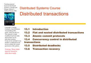 Teaching material 
based on Distributed 
Systems: Concepts and 
Design, Edition 3, 
Addison-Wesley 2001. 
Distributed Systems Course 
Distributed transactions 
Copyright © George 
Coulouris, Jean Dollimore, 
Tim Kindberg 2001 
email: authors@cdk2.net 
This material is made 
available for private study 
and for direct use by 
individual teachers. 
It may not be included in any 
product or employed in any 
service without the written 
permission of the authors. 
Viewing: These slides 
must be viewed in 
slide show mode. 
13.1 Introduction 
13.2 Flat and nested distributed transactions 
13.3 Atomic commit protocols 
13.4 Concurrency control in distributed 
transactions 
13.5 Distributed deadlocks 
13.6 Transaction recovery 
 