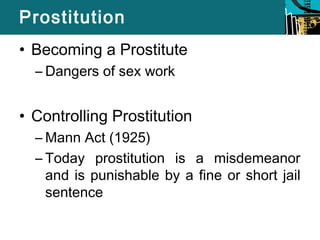 Prostitution 
• Becoming a Prostitute 
– Dangers of sex work 
• Controlling Prostitution 
–Mann Act (1925) 
– Today prostitution is a misdemeanor 
and is punishable by a fine or short jail 
sentence 
 