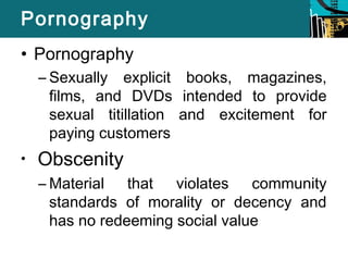 Pornography 
• Pornography 
– Sexually explicit books, magazines, 
films, and DVDs intended to provide 
sexual titillation and excitement for 
paying customers 
• Obscenity 
–Material that violates community 
standards of morality or decency and 
has no redeeming social value 
 