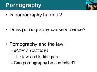Pornography 
• Is pornography harmful? 
• Does pornography cause violence? 
• Pornography and the law 
–Miller v. California 
– The law and kiddie porn 
– Can pornography be controlled? 
 