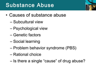 Substance Abuse 
• Causes of substance abuse 
– Subcultural view 
– Psychological view 
– Genetic factors 
– Social learning 
– Problem behavior syndrome (PBS) 
– Rational choice 
– Is there a single “cause” of drug abuse? 
 