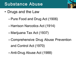Substance Abuse 
• Drugs and the Law 
– Pure Food and Drug Act (1906) 
– Harrison Narcotics Act (1914) 
–Marijuana Tax Act (1937) 
– Comprehensive Drug Abuse Prevention 
and Control Act (1970) 
– Anti-Drug Abuse Act (1988) 
 