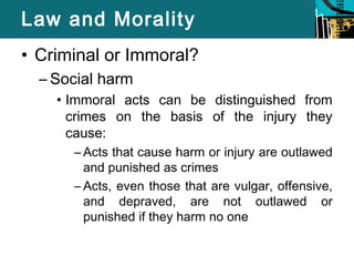 Law and Morality 
• Criminal or Immoral? 
– Social harm 
• Immoral acts can be distinguished from 
crimes on the basis of the injury they 
cause: 
– Acts that cause harm or injury are outlawed 
and punished as crimes 
– Acts, even those that are vulgar, offensive, 
and depraved, are not outlawed or 
punished if they harm no one 
 
