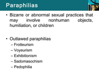 Paraphilias 
• Bizarre or abnormal sexual practices that 
may involve nonhuman objects, 
humiliation, or children 
• Outlawed paraphilias 
– Frotteurism 
– Voyeurism 
– Exhibitionism 
– Sadomasochism 
– Pedophilia 
 
