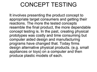 CONCEPT TESTING
It involves presenting the product concept to
appropriate target consumers and getting their
reactions. The more the tested concepts
resemble the final product, the more dependable
concept testing is. In the past, creating physical
prototypes was costly and time consuming but
computer aided design and manufacturing
programs have changed that. Today firms
design alternative physical products. (e.g. small
appliances or toys) on a computer and then
produce plastic models of each.
 