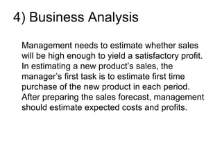 4) Business Analysis
Management needs to estimate whether sales
will be high enough to yield a satisfactory profit.
In estimating a new product’s sales, the
manager’s first task is to estimate first time
purchase of the new product in each period.
After preparing the sales forecast, management
should estimate expected costs and profits.
 