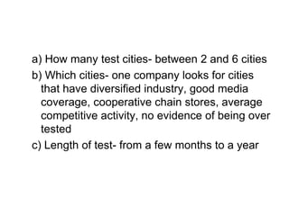 a) How many test cities- between 2 and 6 cities
b) Which cities- one company looks for cities
that have diversified industry, good media
coverage, cooperative chain stores, average
competitive activity, no evidence of being over
tested
c) Length of test- from a few months to a year
 