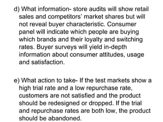 d) What information- store audits will show retail
sales and competitors’ market shares but will
not reveal buyer characteristic. Consumer
panel will indicate which people are buying
which brands and their loyalty and switching
rates. Buyer surveys will yield in-depth
information about consumer attitudes, usage
and satisfaction.
e) What action to take- If the test markets show a
high trial rate and a low repurchase rate,
customers are not satisfied and the product
should be redesigned or dropped. If the trial
and repurchase rates are both low, the product
should be abandoned.
 