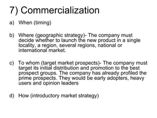 7) Commercialization
a) When (timing)
b) Where (geographic strategy)- The company must
decide whether to launch the new product in a single
locality, a region, several regions, national or
international market.
c) To whom (target market prospects)- The company must
target its initial distribution and promotion to the best
prospect groups. The company has already profiled the
prime prospects. They would be early adopters, heavy
users and opinion leaders
d) How (introductory market strategy)
 