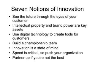 Seven Notions of Innovation
• See the future through the eyes of your
customer
• Intellectual property and brand power are key
assets
• Use digital technology to create tools for
customers
• Build a championship team
• Innovation is a state of mind
• Speed is critical, so push your organization
• Partner up if you’re not the best
 