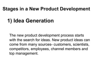 Stages in a New Product Development
1) Idea Generation
The new product development process starts
with the search for ideas. New product ideas can
come from many sources- customers, scientists,
competitors, employees, channel members and
top management.
 