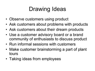 Drawing Ideas
• Observe customers using product
• Ask customers about problems with products
• Ask customers about their dream products
• Use a customer advisory board or a brand
community of enthusiasts to discuss product
• Run informal sessions with customers
• Make customer brainstorming a part of plant
tours
• Taking ideas from employees
 