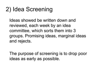 2) Idea Screening
Ideas showed be written down and
reviewed, each week by an idea
committee, which sorts them into 3
groups. Promising ideas, marginal ideas
and rejects.
The purpose of screening is to drop poor
ideas as early as possible.
 