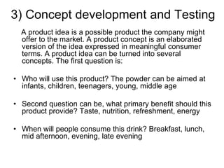 3) Concept development and Testing
A product idea is a possible product the company might
offer to the market. A product concept is an elaborated
version of the idea expressed in meaningful consumer
terms. A product idea can be turned into several
concepts. The first question is:
• Who will use this product? The powder can be aimed at
infants, children, teenagers, young, middle age
• Second question can be, what primary benefit should this
product provide? Taste, nutrition, refreshment, energy
• When will people consume this drink? Breakfast, lunch,
mid afternoon, evening, late evening
 