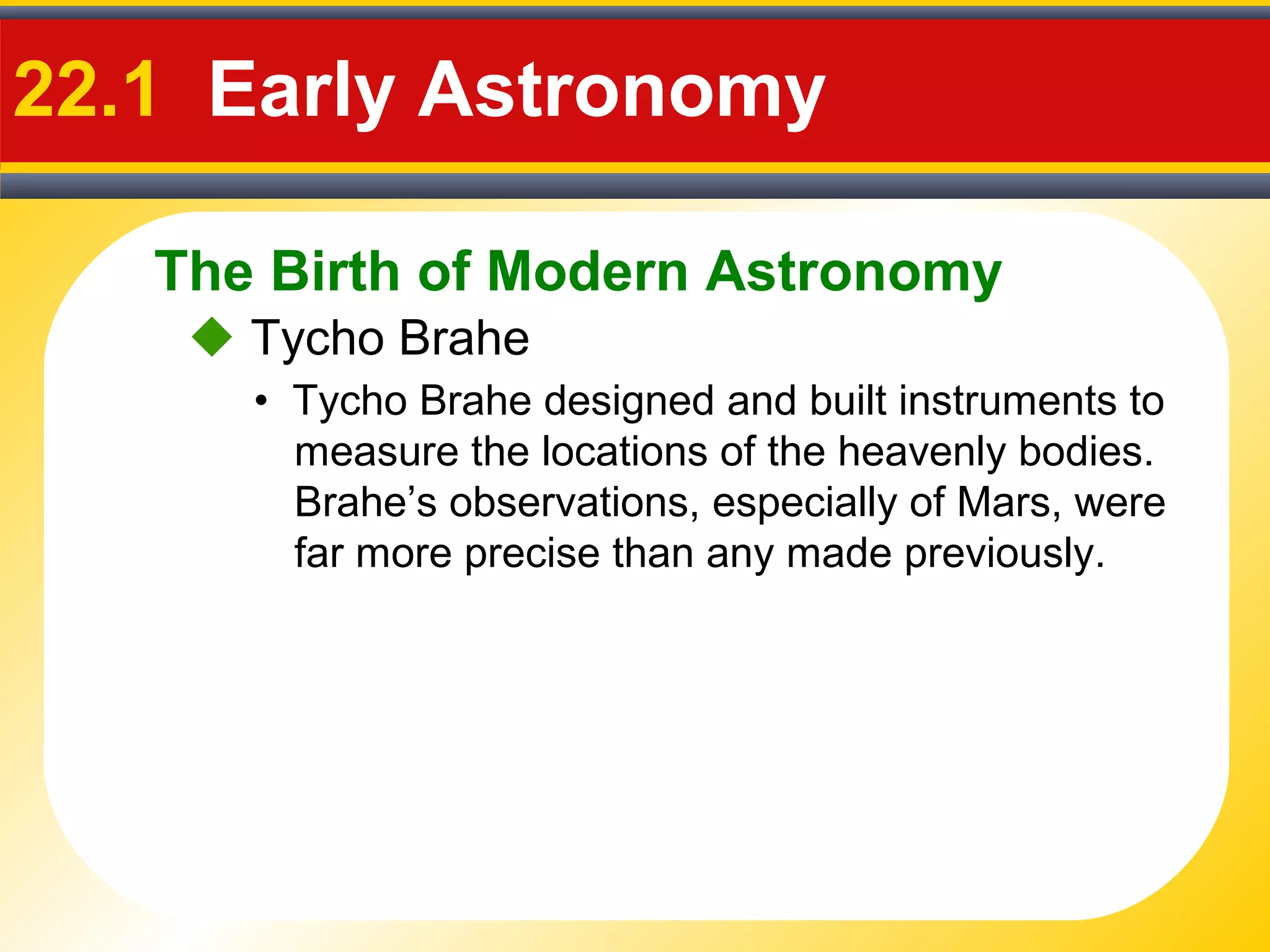 The Birth of Modern Astronomy
22.1 Early Astronomy
 Tycho Brahe
• Tycho Brahe designed and built instruments to
measure the locations of the heavenly bodies.
Brahe’s observations, especially of Mars, were
far more precise than any made previously.
 