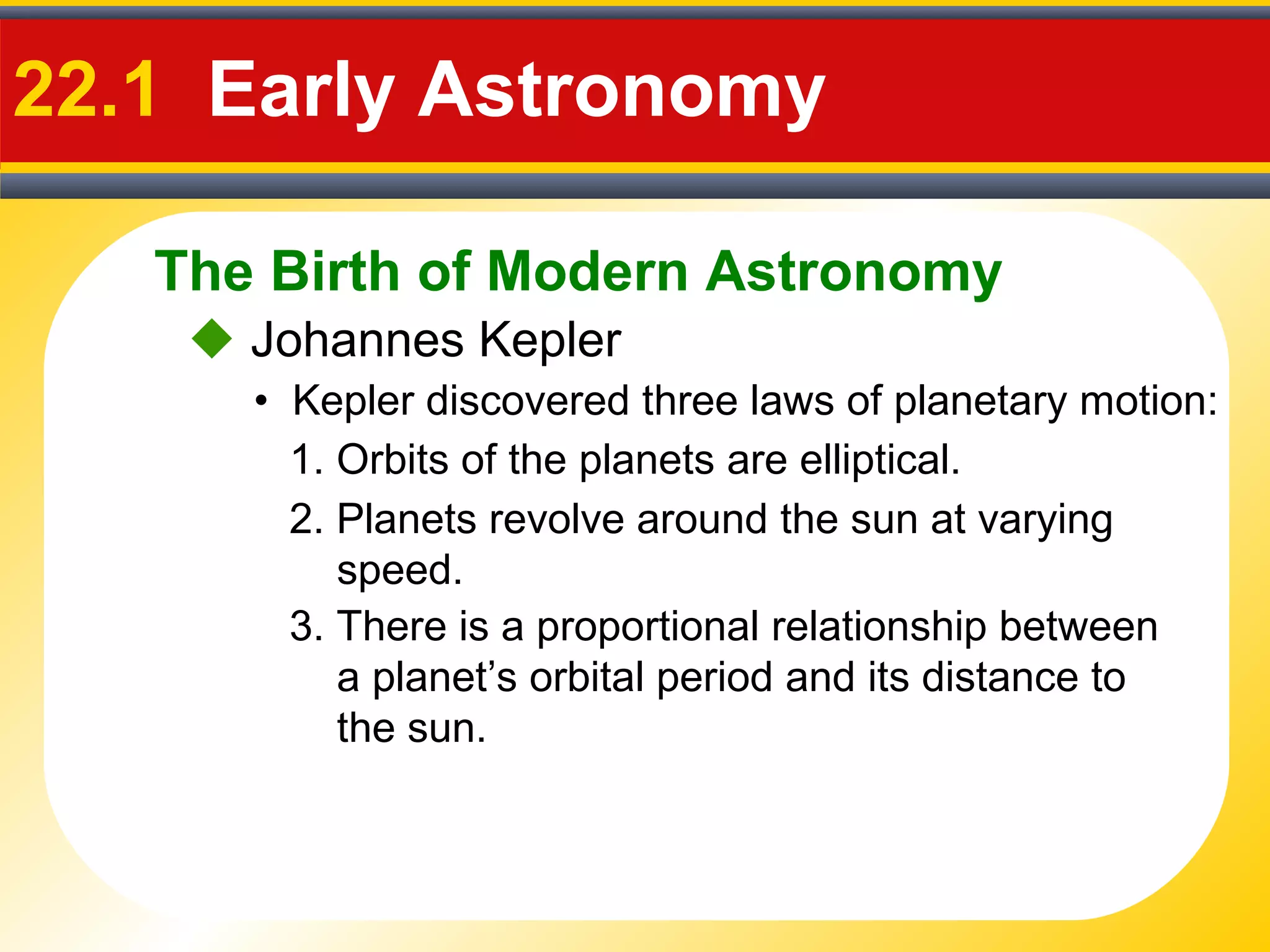 The Birth of Modern Astronomy
22.1 Early Astronomy
 Johannes Kepler
• Kepler discovered three laws of planetary motion:
1. Orbits of the planets are elliptical.
2. Planets revolve around the sun at varying
speed.
3. There is a proportional relationship between
a planet’s orbital period and its distance to
the sun.
 