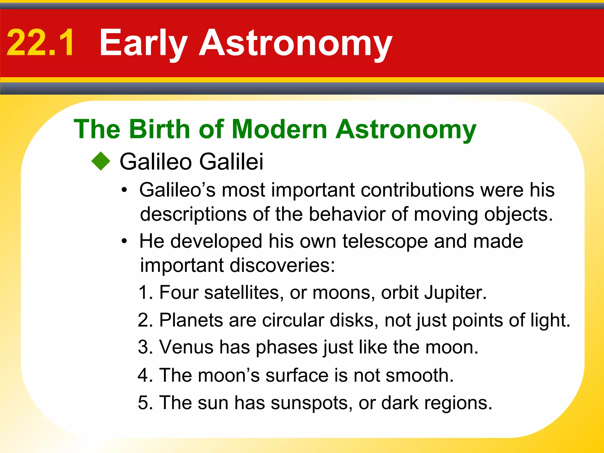 The Birth of Modern Astronomy
22.1 Early Astronomy
 Galileo Galilei
• Galileo’s most important contributions were his
descriptions of the behavior of moving objects.
• He developed his own telescope and made
important discoveries:
1. Four satellites, or moons, orbit Jupiter.
2. Planets are circular disks, not just points of light.
3. Venus has phases just like the moon.
4. The moon’s surface is not smooth.
5. The sun has sunspots, or dark regions.
 