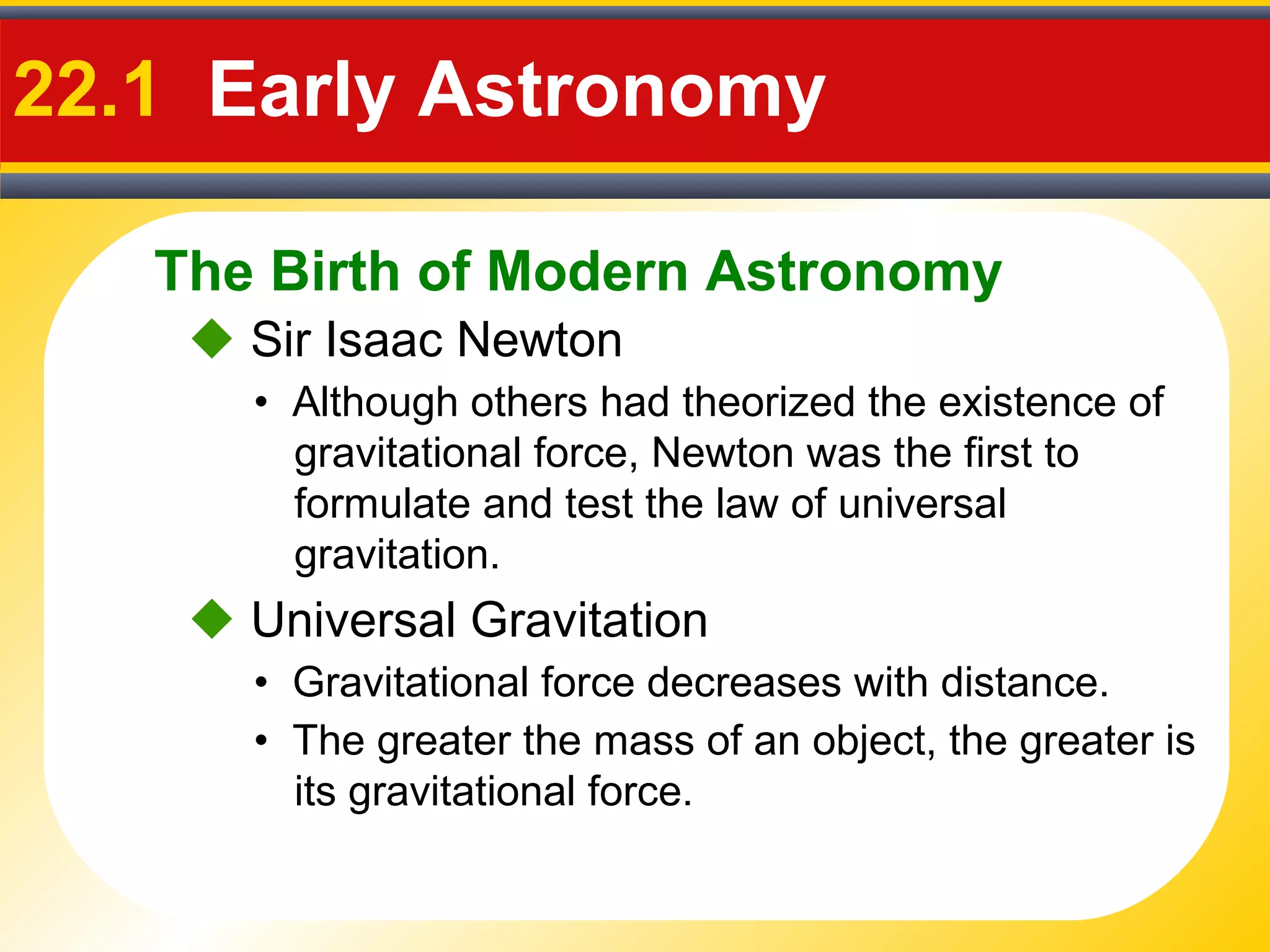 The Birth of Modern Astronomy
22.1 Early Astronomy
 Sir Isaac Newton
• Although others had theorized the existence of
gravitational force, Newton was the first to
formulate and test the law of universal
gravitation.
 Universal Gravitation
• Gravitational force decreases with distance.
• The greater the mass of an object, the greater is
its gravitational force.
 