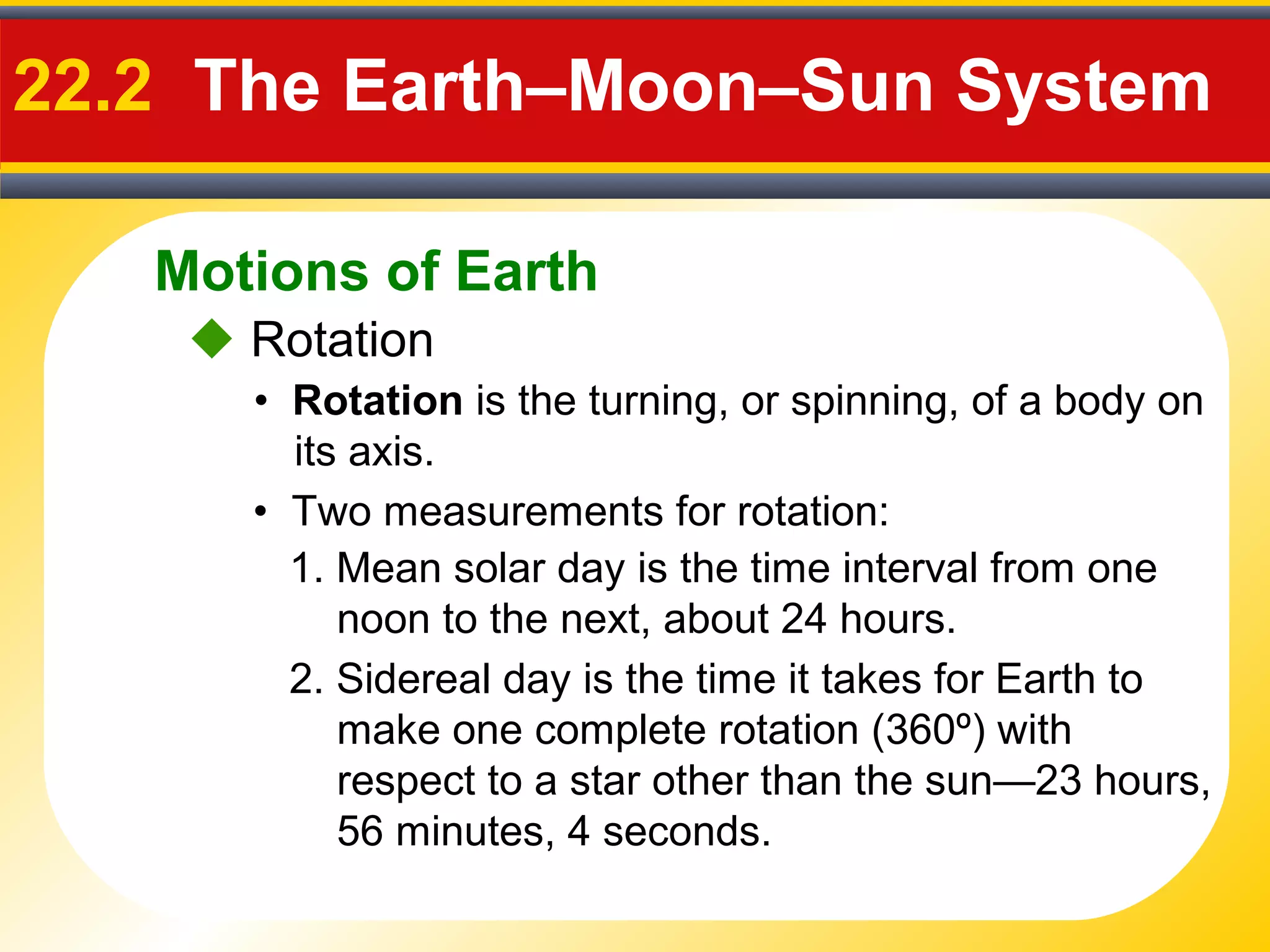 Motions of Earth
22.2 The Earth–Moon–Sun System
 Rotation
• Rotation is the turning, or spinning, of a body on
its axis.
• Two measurements for rotation:
1. Mean solar day is the time interval from one
noon to the next, about 24 hours.
2. Sidereal day is the time it takes for Earth to
make one complete rotation (360º) with
respect to a star other than the sun—23 hours,
56 minutes, 4 seconds.
 
