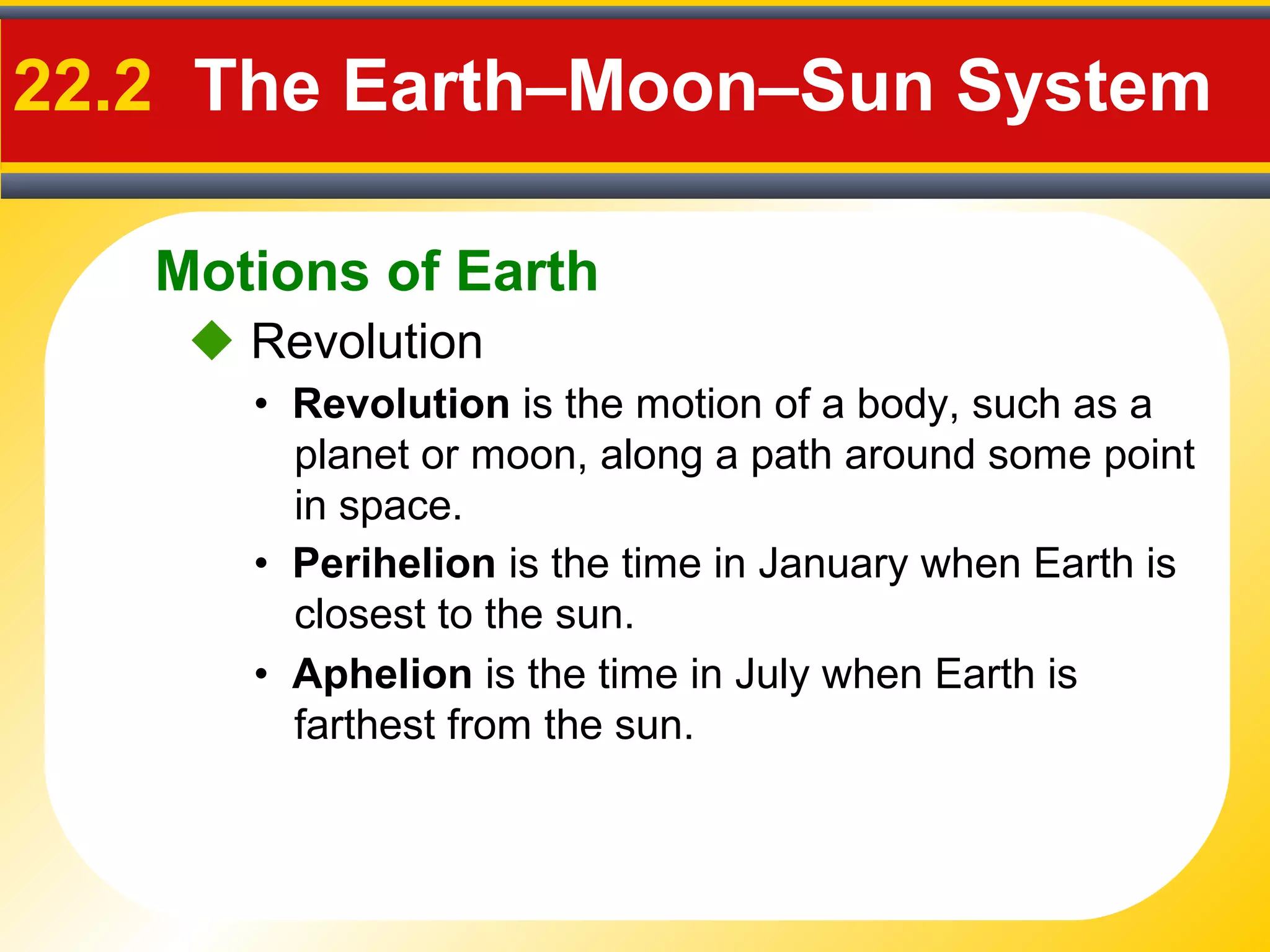 Motions of Earth
22.2 The Earth–Moon–Sun System
 Revolution
• Revolution is the motion of a body, such as a
planet or moon, along a path around some point
in space.
• Perihelion is the time in January when Earth is
closest to the sun.
• Aphelion is the time in July when Earth is
farthest from the sun.
 