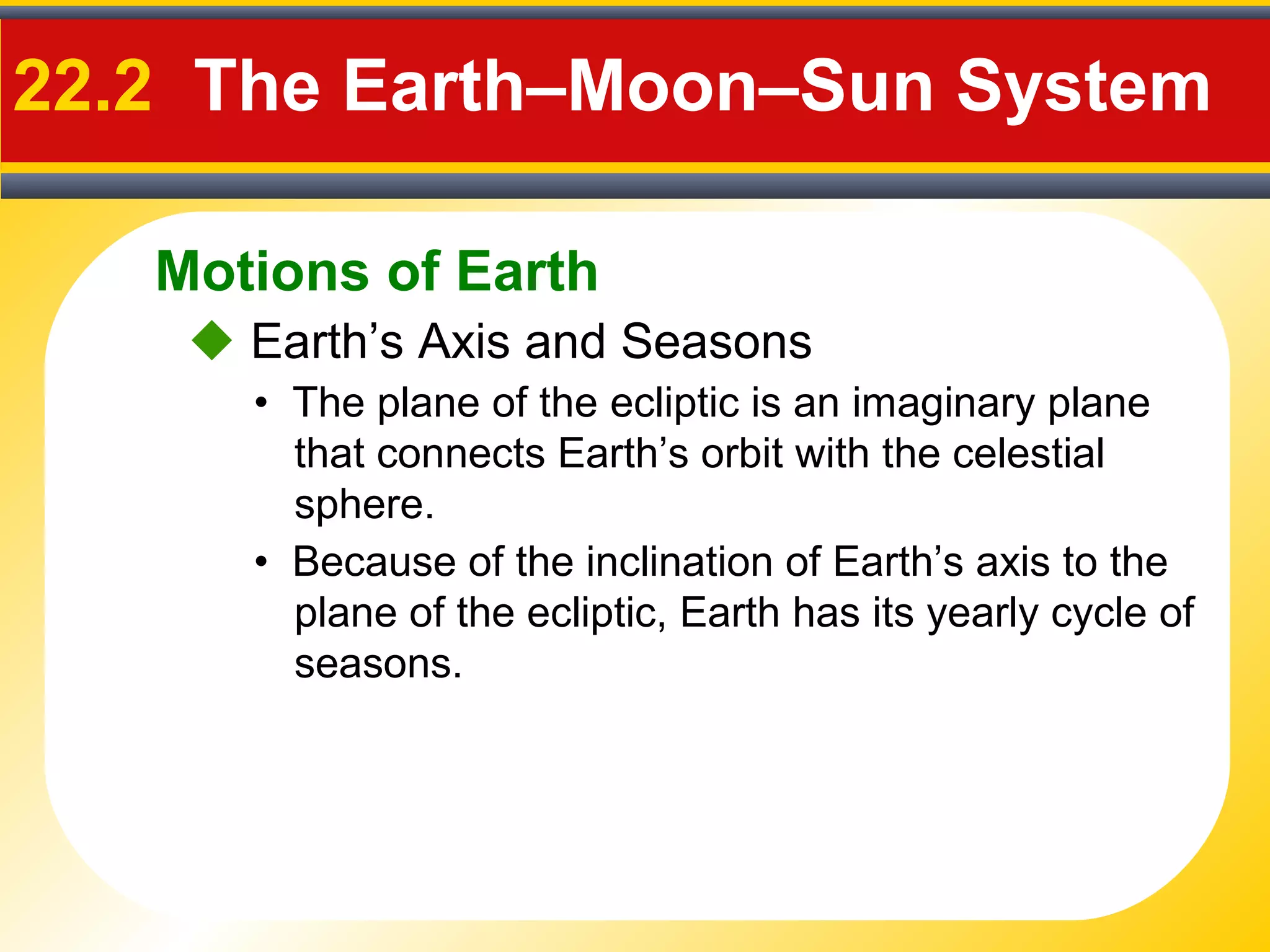 Motions of Earth
22.2 The Earth–Moon–Sun System
 Earth’s Axis and Seasons
• Because of the inclination of Earth’s axis to the
plane of the ecliptic, Earth has its yearly cycle of
seasons.
• The plane of the ecliptic is an imaginary plane
that connects Earth’s orbit with the celestial
sphere.
 