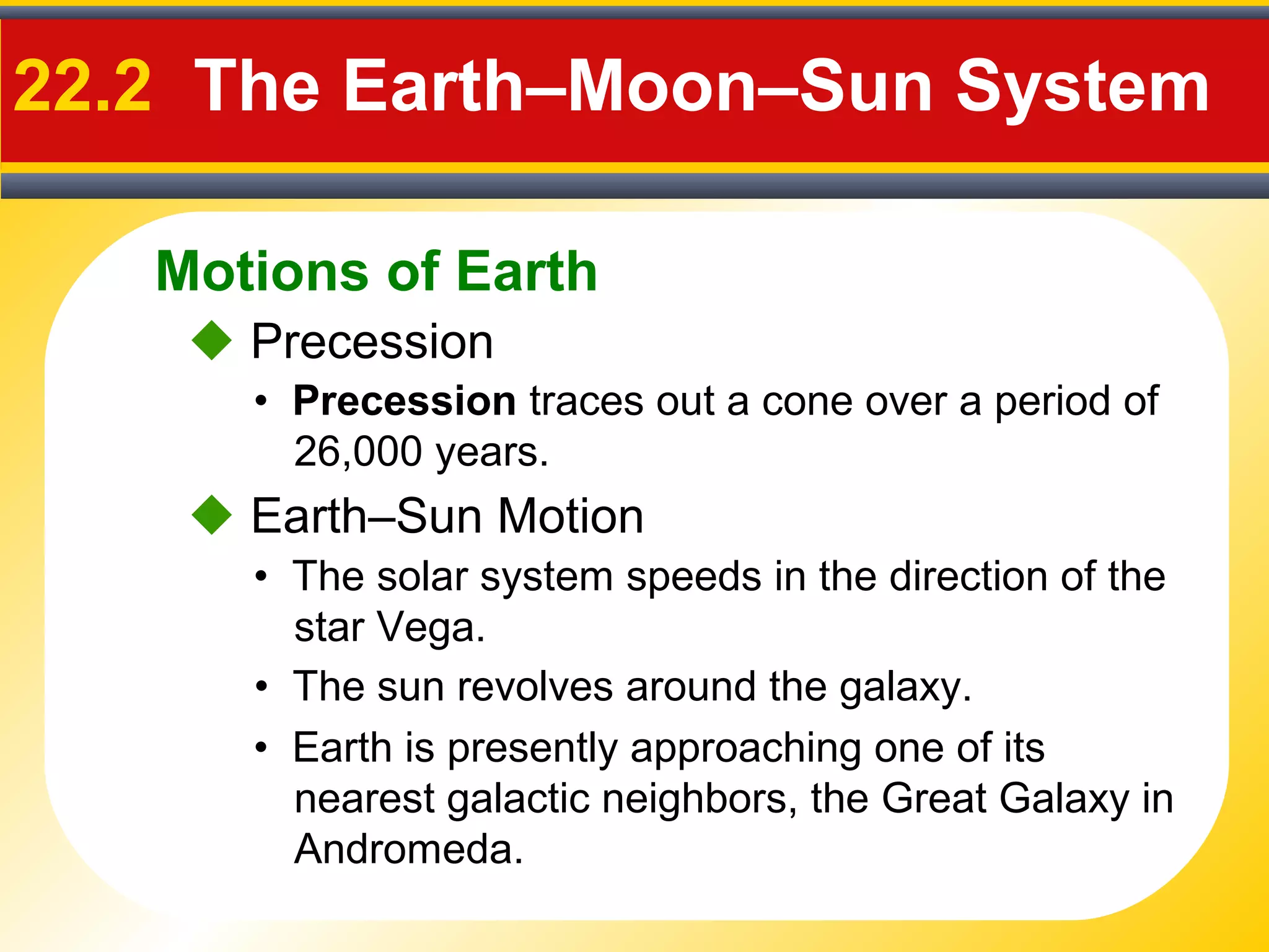 Motions of Earth
22.2 The Earth–Moon–Sun System
 Precession
• Precession traces out a cone over a period of
26,000 years.
 Earth–Sun Motion
• The solar system speeds in the direction of the
star Vega.
• The sun revolves around the galaxy.
• Earth is presently approaching one of its
nearest galactic neighbors, the Great Galaxy in
Andromeda.
 