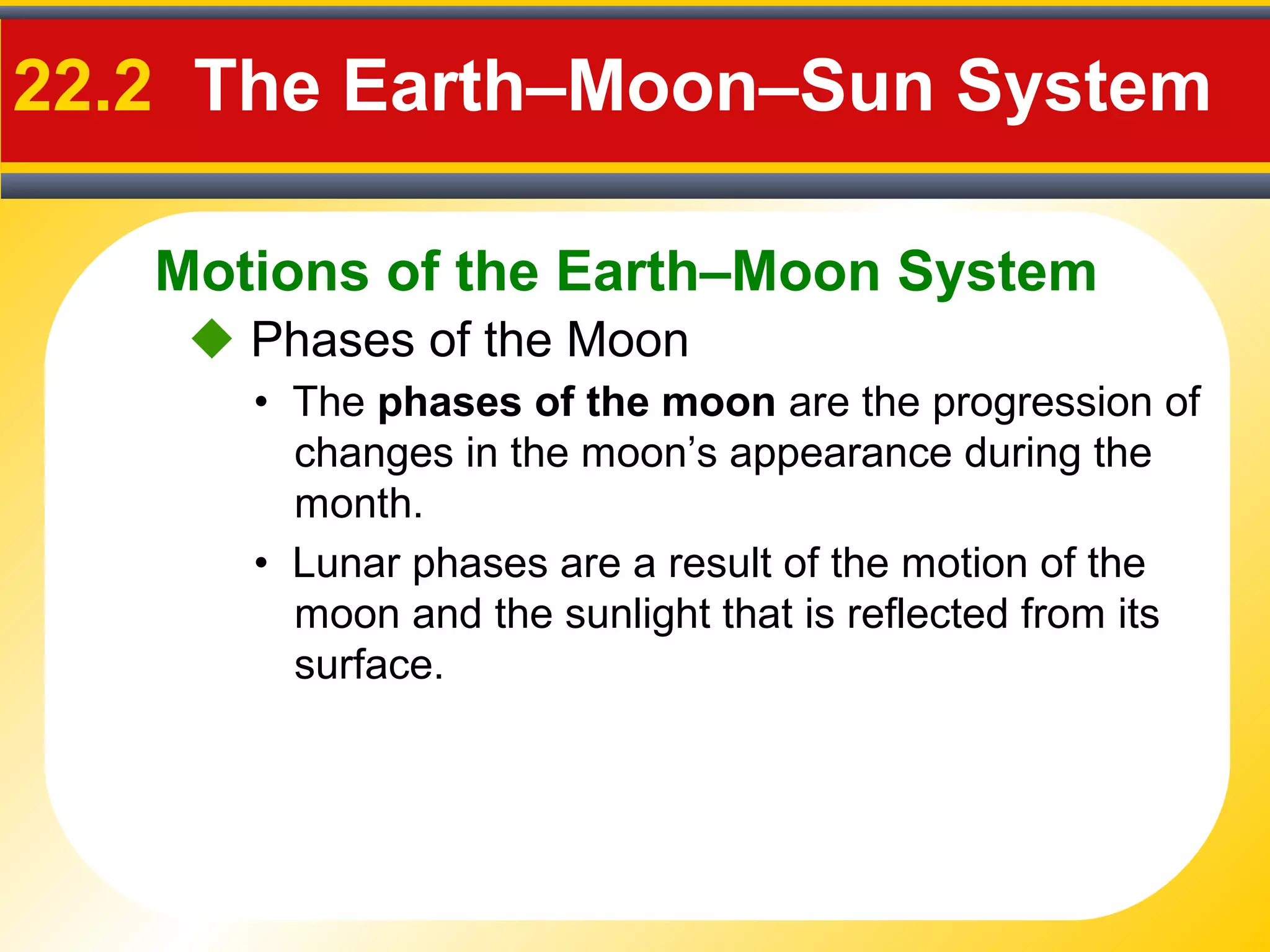 Motions of the Earth–Moon System
22.2 The Earth–Moon–Sun System
 Phases of the Moon
• The phases of the moon are the progression of
changes in the moon’s appearance during the
month.
• Lunar phases are a result of the motion of the
moon and the sunlight that is reflected from its
surface.
 