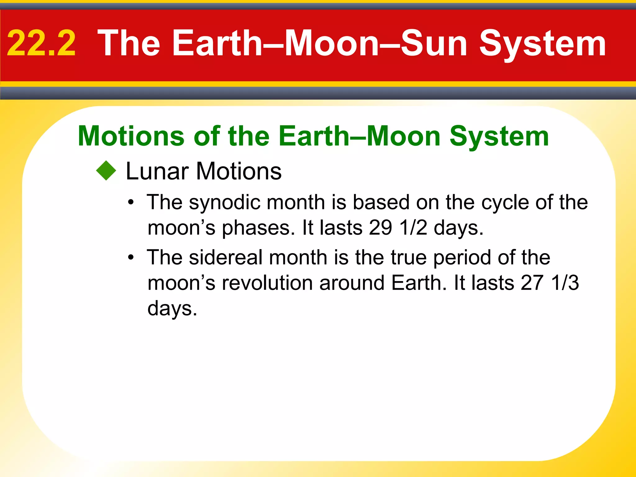 Motions of the Earth–Moon System
22.2 The Earth–Moon–Sun System
 Lunar Motions
• The synodic month is based on the cycle of the
moon’s phases. It lasts 29 1/2 days.
• The sidereal month is the true period of the
moon’s revolution around Earth. It lasts 27 1/3
days.
 