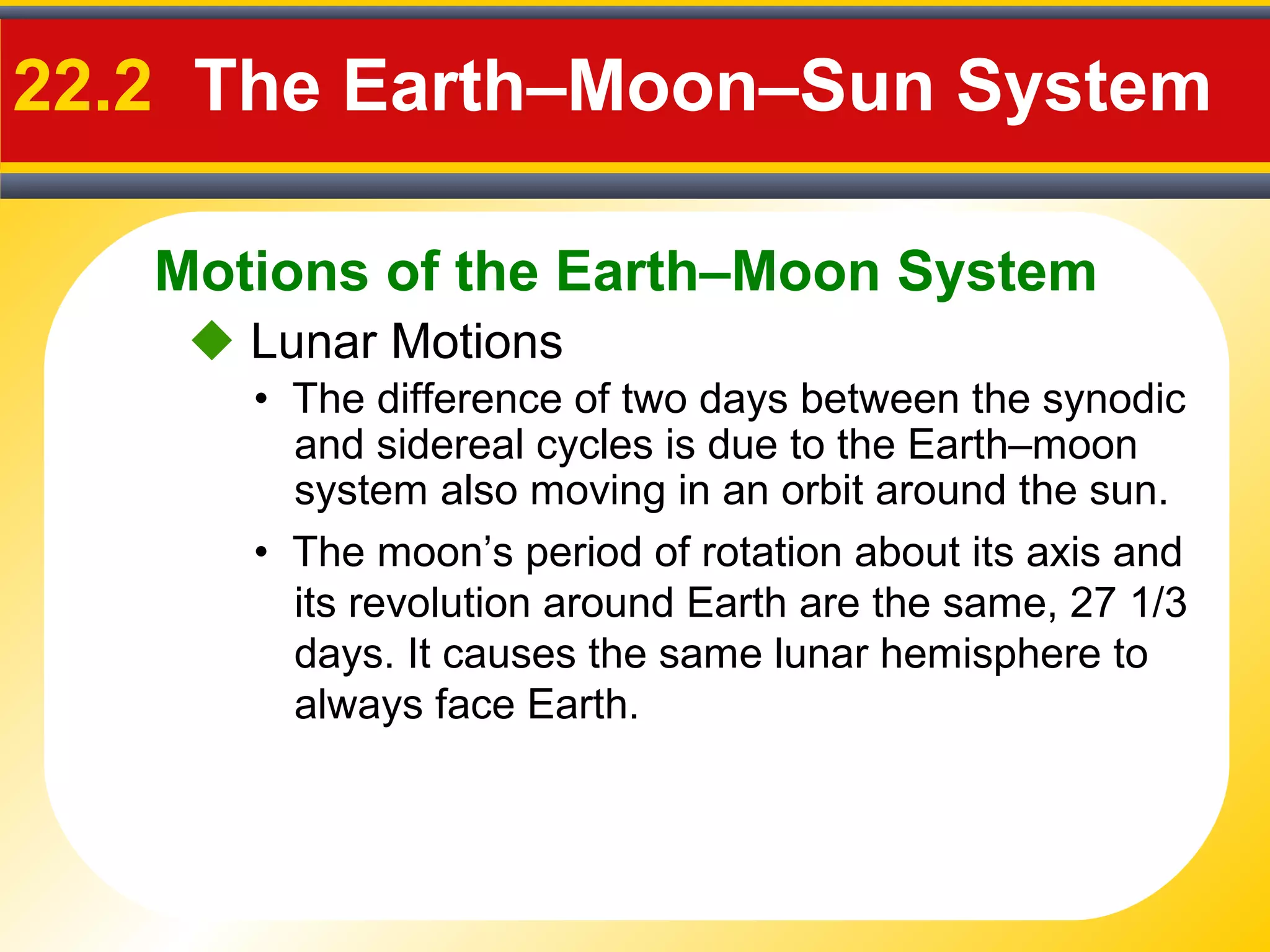 Motions of the Earth–Moon System
22.2 The Earth–Moon–Sun System
• The difference of two days between the synodic
and sidereal cycles is due to the Earth–moon
system also moving in an orbit around the sun.
 Lunar Motions
• The moon’s period of rotation about its axis and
its revolution around Earth are the same, 27 1/3
days. It causes the same lunar hemisphere to
always face Earth.
 