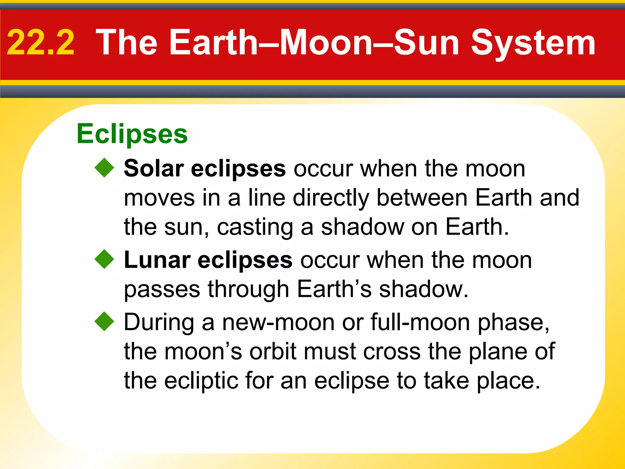 Eclipses
22.2 The Earth–Moon–Sun System
 Solar eclipses occur when the moon
moves in a line directly between Earth and
the sun, casting a shadow on Earth.
 During a new-moon or full-moon phase,
the moon’s orbit must cross the plane of
the ecliptic for an eclipse to take place.
 Lunar eclipses occur when the moon
passes through Earth’s shadow.
 