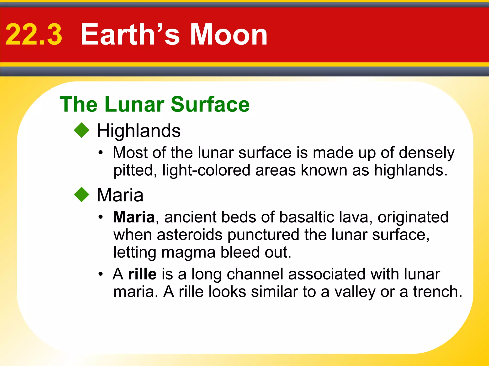 The Lunar Surface
22.3 Earth’s Moon
• Most of the lunar surface is made up of densely
pitted, light-colored areas known as highlands.
 Highlands
• Maria, ancient beds of basaltic lava, originated
when asteroids punctured the lunar surface,
letting magma bleed out.
 Maria
• A rille is a long channel associated with lunar
maria. A rille looks similar to a valley or a trench.
 