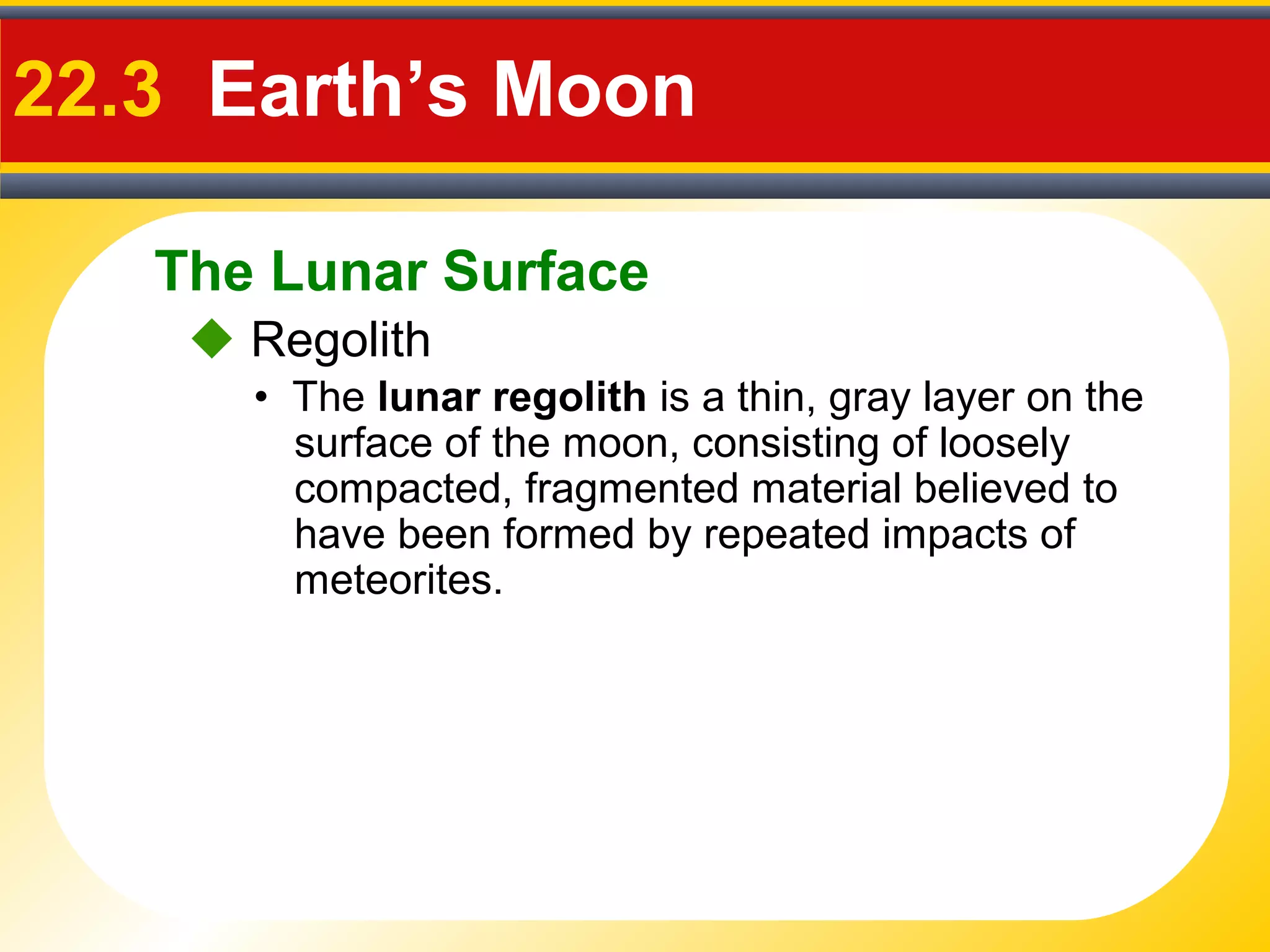 The Lunar Surface
22.3 Earth’s Moon
• The lunar regolith is a thin, gray layer on the
surface of the moon, consisting of loosely
compacted, fragmented material believed to
have been formed by repeated impacts of
meteorites.
 Regolith
 