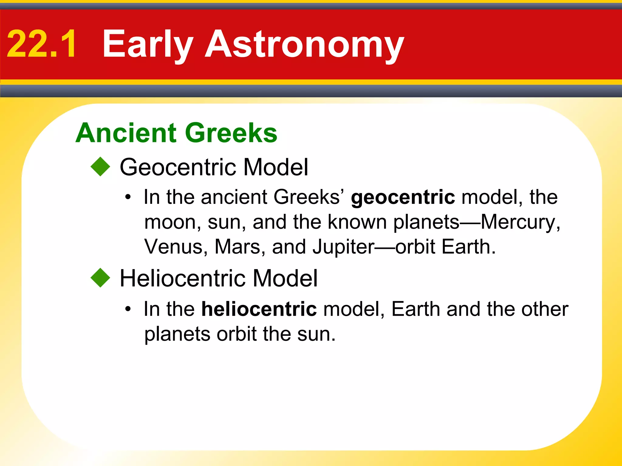 Ancient Greeks
22.1 Early Astronomy
 Geocentric Model
• In the ancient Greeks’ geocentric model, the
moon, sun, and the known planets—Mercury,
Venus, Mars, and Jupiter—orbit Earth.
 Heliocentric Model
• In the heliocentric model, Earth and the other
planets orbit the sun.
 