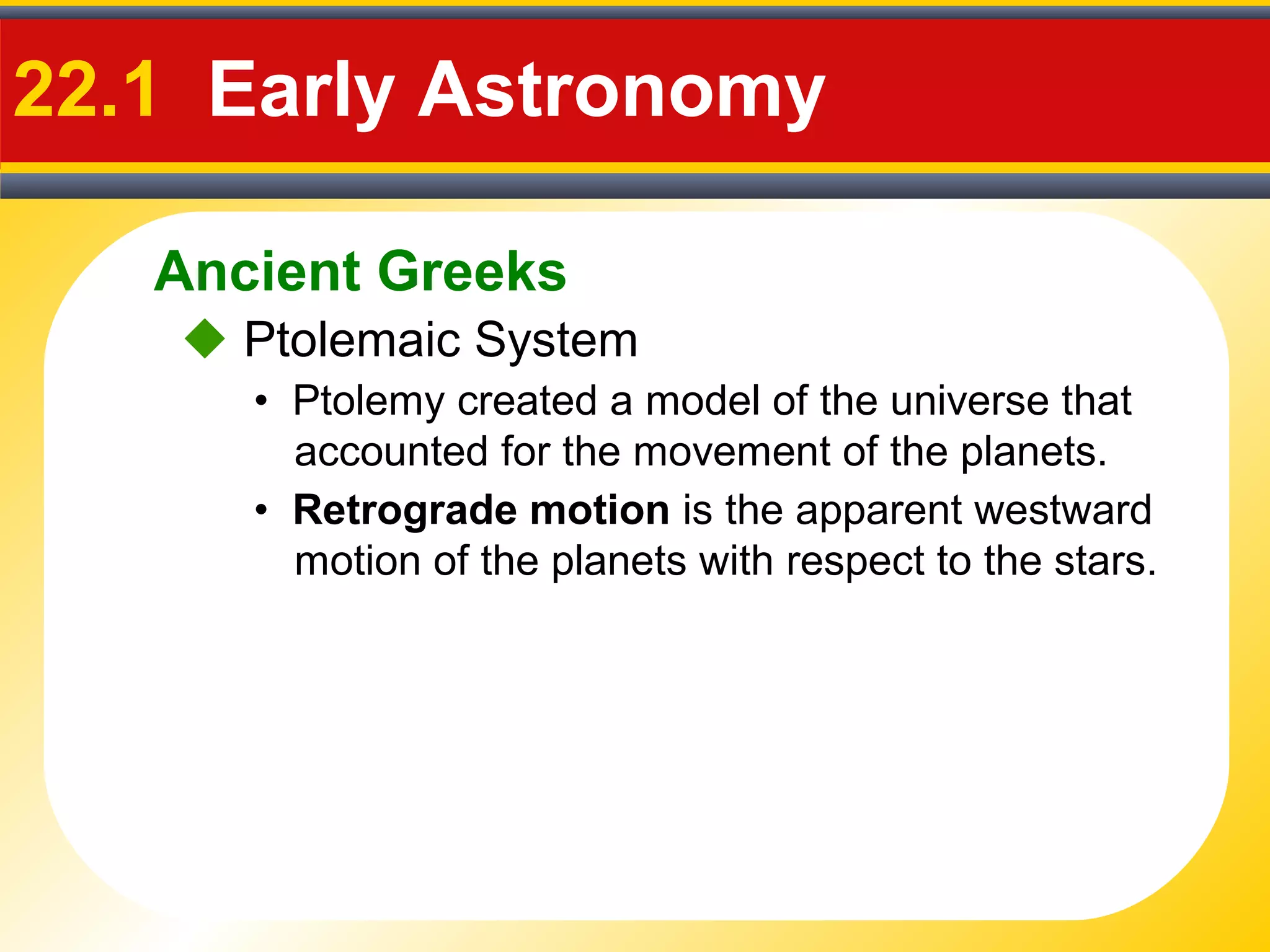 Ancient Greeks
22.1 Early Astronomy
 Ptolemaic System
• Ptolemy created a model of the universe that
accounted for the movement of the planets.
• Retrograde motion is the apparent westward
motion of the planets with respect to the stars.
 