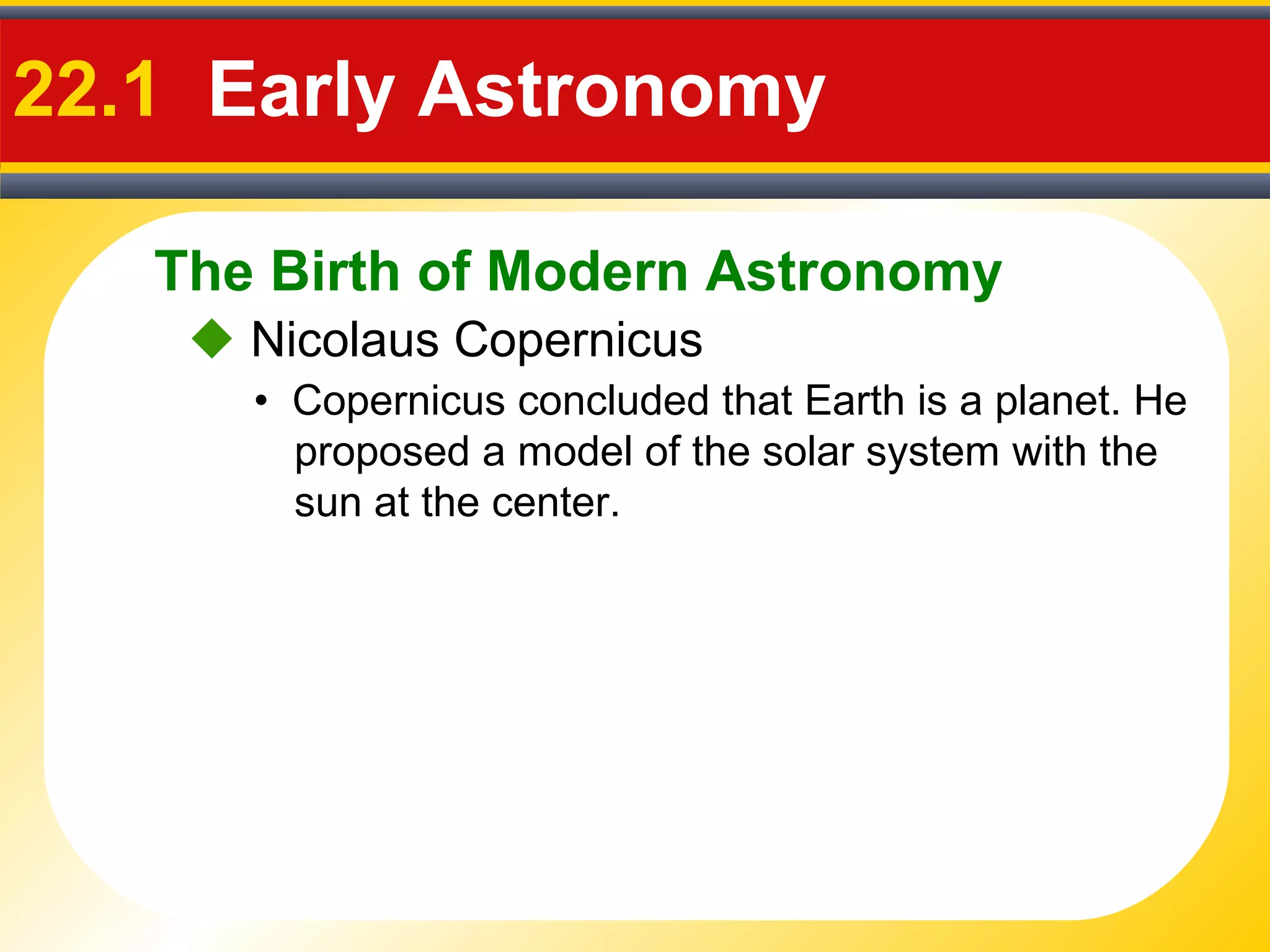 The Birth of Modern Astronomy
22.1 Early Astronomy
 Nicolaus Copernicus
• Copernicus concluded that Earth is a planet. He
proposed a model of the solar system with the
sun at the center.
 