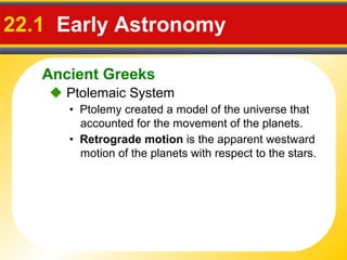 Ancient Greeks
22.1 Early Astronomy
 Ptolemaic System
• Ptolemy created a model of the universe that
accounted for the movement of the planets.
• Retrograde motion is the apparent westward
motion of the planets with respect to the stars.
 