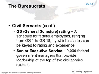 Copyright © 2011 Pearson Education, Inc. Publishing as Longman
The Bureaucrats
• Civil Servants (cont.)
• GS (General Schedule) rating – A
schedule for federal employees, ranging
from GS 1 to GS 18, by which salaries can
be keyed to rating and experience.
• Senior Executive Service – 9,000 federal
government managers that provide
leadership at the top of the civil service
system.
LO 13.1
To Learning Objectives
 