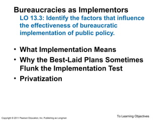 Bureaucracies as Implementors
LO 13.3: Identify the factors that influence
the effectiveness of bureaucratic
implementation of public policy.
• What Implementation Means
• Why the Best-Laid Plans Sometimes
Flunk the Implementation Test
• Privatization
To Learning ObjectivesCopyright © 2011 Pearson Education, Inc. Publishing as Longman
 