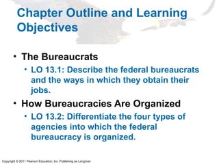 Copyright © 2011 Pearson Education, Inc. Publishing as Longman
Chapter Outline and Learning
Objectives
• The Bureaucrats
• LO 13.1: Describe the federal bureaucrats
and the ways in which they obtain their
jobs.
• How Bureaucracies Are Organized
• LO 13.2: Differentiate the four types of
agencies into which the federal
bureaucracy is organized.
 