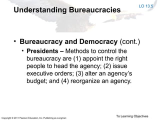 Copyright © 2011 Pearson Education, Inc. Publishing as Longman
Understanding Bureaucracies
• Bureaucracy and Democracy (cont.)
• Presidents – Methods to control the
bureaucracy are (1) appoint the right
people to head the agency; (2) issue
executive orders; (3) alter an agency’s
budget; and (4) reorganize an agency.
LO 13.5
To Learning Objectives
 